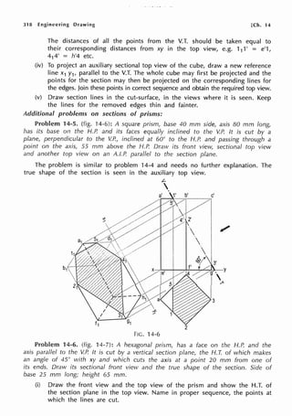 318 Engineering Drawing [Ch. 14
The distances of all the points from the V.T. should be taken equal to
their corresponding distances from xy in the top view, e.g. 111' = e'1,
414' = h'4 etc.
(iv) To project an auxiliary sectional top view of the cube, draw a new reference
line x1 y1, parallel to the V.T. The whole cube may first be projected and the
points for the section may then be projected on the corresponding lines for
the edges. Join these points in correct sequence and obtain the required top view.
(v) Draw section lines in the cut-surface, in the views where it is seen. Keep
the lines for the removed edges thin and fainter.
Additional problems on sections of prisms:
Problem 14-5. (fig. 14-6): A square prism, base 40 mm side, axis 80 mm long,
has its base on the H.P. and its faces equally inclined to the V.P. It is cut by a
plane, perpendicular to the V.P., inclined at 60° to the H.P. and passing through a
point on the axis, 55 mm above the H.P. Draw its front view, sectional top view
and another top vievv on an A.I.P. parallel to the section plane.
The problem is similar to problem 14-4 and needs no further explanation. The
true shape of the section is seen in the auxiliary top view.
L-

FIG. 14-6
Problem 14-6. (fig. 14-7): A hexagonal prism, has a face on the H.P. and the
axis para/lei to the V.P. It is cut by a vertical section plane, the H. T. of which makes
an angle of 45° with xy and which cuts the axis at a point 20 mm from one of
its ends. Draw its sectional front view and the true shape of the section. Side of
base 25 mm long; height 65 mm.
(i) Draw the front view and the top view of the prism and show the H.T. of
the section plane in the top view. Name in proper sequence, the points at
which the lines are cut.
 