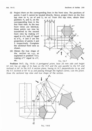 Art. 14-1] Sections of Solids 319
(ii) Project them on the corresponding lines in the front view. The positions of
points 4 and 5 cannot be located directly. Hence, project them on the first
top view to 41 on ef and 51 on ed. From this top view, obtain their
positions 4'1 and 5
1
1 on the a' 4•1 b' s·1 c'
corresponding lines in the f' e' d'
first front view. As the two
front views are identical,
these points can now be
transferred to the second
front view by making e'4'
equal to e'4'1 and e'5' equal
to e'5'1• 4' and 5' are the
projections of points 4 and
5 respectively. Complete
the sectional front view as
shown.
(iii) Obtain the true shape of
the section on x1y1 as
explained in problem 14-3,
making o"1" equal to o'1 ',
etc.
3"
2"
FIG. 14-7
Problem 14-7. (fig. 14-8): A pentagonal prism, base 28 mm side and height
65 mm has an edge of its base on the H.P. and the axis parallel to the V.P. and
inclined at 60° to the H.P. A section plane, having its H. T. perpendicular to xy, and
the V. T. inclined at 60° to xy and passing through the highest corner, cuts the prism.
Draw the sectional top view and true shape of the section.
I"-
, I
r--..+-----',,--+--'---
.
rl
FIG. 14-8
 