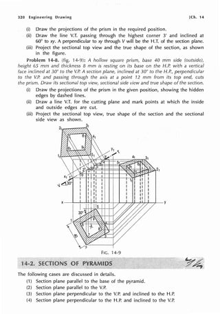 320 Engineering Drawing [Ch. 14
(i) Draw the projections of the prism in the required position.
(ii) Draw the line V.T. passing through the highest corner 3' and inclined at
60° to xy. A perpendicular to xy through V will be the H.T. of the section plane.
(iii) Project the sectional top view and the true shape of the section, as shown
in the figure.
Problem 14-8. (fig. 14-9): A hollow square prism, base 40 mm side (outside),
height 65 mm and thickness 8 mm is resting on its base on the H.P. with a vertical
face inclined at 30° to the V.P. A section plane, inclined at 30° to the H.P., perpendicular
to the V.P. and passing through the axis at a point 12 mm from its top end, cuts
the prism. Draw its sectional top view, sectional side view and true shape of the section.
(i) Draw the projections of the prism in the given position, showing the hidden
edges by dashed lines.
(ii) Draw a line V.T. for the cutting plane and mark points at which the inside
and outside edges are cut.
(iii) Project the sectional top view, true shape of the section and the sectional
side view as shown.
FIG. 14-9
The following cases are discussed in details.
(1) Section plane parallel to the base of the pyramid.
(2) Section plane parallel to the V.P.
(3) Section plane perpendicular to the V.P. and inclined to the H.P.
(4) Section plane perpendicular to the H.P. and inclined to the V.P.
 