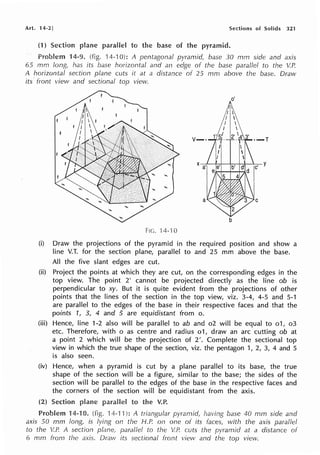 Art. 14-2] Sections of Solids 321
(1) Section to the of pyramid.
14-9. (fig. 14-10): A pentagonal pyramid, base 30 mm side and axis
65 mm long has its base horizontal and an edge of the base parallel to the V.P.
A horizontal section plane cuts it at a distance of 25 mm above the base. Drmv
its· from view and sectional top view.
o'
Fie. 14-10
(i) Draw the projections of the pyramid in the required position and show a
line V.T. for the section plane, parallel to and 25 mm above the base.
All the five slant edges are cut.
(ii) Project the points at which they are cut, on the corresponding edges in the
top view. The point 2' cannot be projected directly as the line ob is
perpendicular to xy. But it is quite evident from the projections of other
points that the lines of the section in the top view, viz. 3-4, 4-5 and 5-1
are parallel to the edges of the base in their respective faces and that the
points 1, 3, 4 and 5 are equidistant from o.
(iii) Hence, line 1-2 also will be parallel to ab and o2 will be equal to o1, o3
etc. Therefore, with o as centre and radius o1, draw an arc cutting ob at
a point 2 which will be the projection of 2'. Complete the sectional top
view in which the true shape of the section, viz. the pentagon 1, 2, 3, 4 and 5
is also seen.
(iv) Hence, when a pyramid is cut by a plane parallel to its base, the true
shape of the section will be a figure, similar to the base; the sides of the
section will be parallel to the edges of the base in the respective faces and
the corners of the section will be equidistant from the axis.
(2) Section to the V.P.
Problem 14-10. (fig. 14-1 ·1): A triangular pyramid, having base 40 mm side and
axis 50 mm long, is lying on the H.P. on one of its faces, with the axis parallel
to the V.P. A section parallel to the V.P. cuts the pyramid at a distance of
6 mm from the axis. Draw its sectional front view and the top view.
 