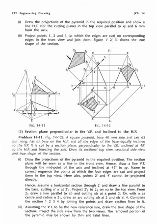 322 Engineering Drawing [Ch. 14
(i) Draw the projections of the pyramid in the required position and show a
line H.T. (for the cutting plane) in the top view parallel to xy and 6 mm
from the axis.
(ii) Project points 1, 2 and 3 (at which the edges are cut) on corresponding
edges in the front view and join them. Figure 1' 2' 3' shows the true
shape of the section.
b
FIG. 14-11
X1
FIG. 14-12
0
(3) Section plane perpendicular to the V.P. inclined to the H.P.
Problem 14-11. (fig. 14-12): A square pyramid, base 40 mm side and axis 65
mm long, has its base on the H.P. and all the edges of the base equally inclined
to the V.P. It is cut by a section plane, perpendicular to the V.P., inclined at 45°
to the H.P. and bisecting the axis. Draw its sectional top view, sectional side view
and true shape of the section.
(i) Draw the projections of the pyramid in the required position. The section
plane will be seen as a line in the front view. Hence, draw a line V.T.
through the mid-point of the axis and inclined at 45° to xy. Name in
correct sequence the points at which the four edges are cut and project
them in the top view. Here also, points 2' and 4' cannot be projected
directly.
Hence, assume a horizontal section through 2' and draw a line parallel to
the base, cutting o' a' at 2'1. Project 2'1 to 21 on oa in the top view. From
21 draw a line parallel to ab and cutting ob at a point 2. Or, with o as
centre and radius o 21, draw an arc cutting ob at 2 and ob at 4. Complete
the section 1 2 3 4 by joining the points and draw section lines in it.
(ii) Assuming the V.T. to be the new reference line, draw the true shape of the
section. Project the side view from the two views. The removed portion of
the pyramid may be shown by thin and faint lines.
 