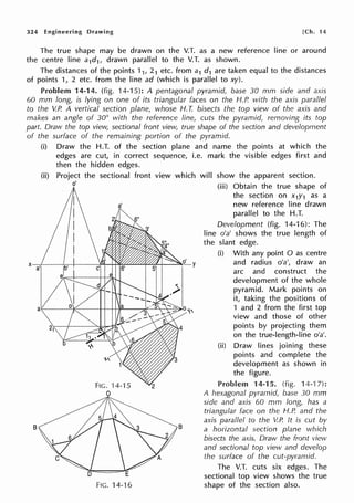 324 Engineering Drawing [Ch. 14
The true shape may be drawn on the V.T. as a new reference line or around
the centre line a1d1, drawn parallel to the V.T. as shown.
The distances of the points 11, 21 etc. from a1 d1 are taken equal to the distances
of points 1, 2 etc. from the line ad (which is parallel to xy).
Problem 14-14. (fig. 14-15): A pentagonal pyramid, base 30 mm side and axis
60 mm long, is lying on one of its triangular faces on the H.P. with the axis parallel
to the V.P. A vertical section plane, whose H. T. bisects the top view of the axis and
makes an angle of 30° with the reference line, cuts the pyramid, removing its top
part. Draw the top view, sectional front view, true shape of the section and development
of the surface of the remaining portion of the pyramid.
X a'
B
(i) Draw the H.T. of the section plane and name the points at which the
edges are cut, in correct sequence, i.e. mark the visible edges first and
then the hidden edges.
(ii) Project the sectional front view which will show the apparent section.
(iii) Obtain the true shape of
the section on x1y1 as a
new reference line drawn
parallel to the H.T.
o'
a'
FIG. 14-15
0
FIG. 14-16
B
Development (fig. 14-16): The
line o'a' shows the true length of
the slant edge.
(i) With any point O as centre
and radius o'a', draw an
arc and construct the
development of the whole
pyramid. Mark points on
it, taking the positions of
1 and 2 from the first top
view and those of other
points by projecting them
on the true-length-line o'a'.
(ii) Draw lines joining these
points and complete the
development as shown in
the figure.
Problem 14-15. (fig. 14-1 7):
A hexagonal pyramid, base 30 mm
side and axis 60 mm long, has a
triangular face on the H.P. and the
axis parallel to the V.P. It is cut by
a horizontal section plane which
bisects the axis. Draw the front view
and sectional top view and develop
the surface of the cut-pyramid.
The V.T. cuts six edges. The
sectional top view shows the true
shape of the section also.
 