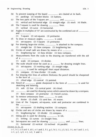 20 Engineering Drawing
(b) To prevent warping of the board -·-·-·-------·-·· are cleated at its back.
(1) packings (2) wooden blocks (3) battens.
(c) The two parts of the T-square are and ____
[Ch. 1
(1) vertical and horizontal edge (2) straight edge (3) stock (4) blade.
(d) The T-square is used for drawing lines.
(1) vertical (2) curve (3) horizontal.
(e) Angles in multiples of 15° are constructed by the combined use of---·--····-·-·--
and ____
(1) T-square (2) set-squares (3) protractor.
(f) To draw or measure angles, _____ is used.
(1) set-squares (2) T-square (3) protractor.
(g) For drawing large-size circles, is attached to the compass.
(1) straight bar (2) bow compass (3) lengthening bar.
(h) Circles of small radii are drawn by means of a - - - - ·
(1) lengthening bar (2) bow divider (3) bow compass.
(i) Measurements from the scale to the drawing are transferred with the aid
of a ____.
(1) scale (2) compass (3) divider.
(j) The scale should never be used as a ______ for drawing straight lines.
(1) set-squares (2) working edge (3) straight edge.
(k) __________ is used for setting-off short equal distances.
(1) compass (2) bow divider (3) scale.
(I) For drawing thin lines of uniform thickness the pencil should be sharpened
in the form of----·
(1) chisel edge (2) conical (3) pointed.
(m) Pencil of _ grade sharpened in the form of is used for
sketching and lettering.
(1) soft (2) low (3) conical point (4) chisel.
(n) -----· are used for drawing curves which cannot be drawn by a compass.
(1) bow compass (2) protractor (3) French curves.
(o) To remove unnecessary lines _is used.
(1) duster (2) chalk (3) sand box (4) eraser.
(p) Uses of the T-square, set-squares, scale and protractor are combined in
the ____
(1) set-squares (2) drafting machine (3) compass.
(q) Circles and arcs of circles are drawn by means of a ____
(1) lengthening bar (2) divider (3) compass.
(r) Inking pen is used for drawing _____ in ink.
(1) writing (2) curves (3) straight lines.
(s) Set-squares are used for drawing and lines.
(1) horizontal (2) vertical (3) inclined (4) parallel.
a-·1, b-3, c-3 and 4, d-3, e-1 and 2, f-3, g-3, h-3, i-3, j-3, k-2, 1-1, m-1 and 3, n-3,
p-2, q-3, r-3, s-2, 3 and 4.
 