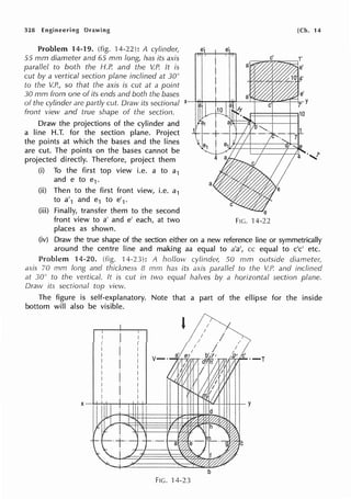328 Engineering Drawing
Problem 14-19. (fig. 14-22): A cylinder,
55 mm diarneter and 65 rnm long, has its axis
parallel to both the H.P. and the V.P. It is
cut by a vertical section plane inclined at 30°
to the V.P., so that the axis is cut at a point
30 mm from one of its ends and both the bases
of the cylinder are partly cut. Draw its sectional x
front view and true shape of the section.
Draw the projections of the cylinder and
a line H.T. for the section plane. Project
the points at which the bases and the lines
are cut. The points on the bases cannot be
projected directly. Therefore, project them
(i) To the first top view i.e. a to a1
and e to e1.
(ii) Then to the first front view, i.e. a1
to a'1 and e1 to e'1.
(iii) Finally, transfer them to the second
e e'
front view to a' and e' each, at two FIG.
places as shown.
[Ch. 14
(iv) Draw the true shape of the section either on a new reference line or symmetrically
around the centre line and making aa equal to a'a', cc equal to c'c' etc.
Problem 14-20. (fig. 14-23): A hollow cylinder; 50 mm outside diameter~
axis 70 mm long and thickness 8 mm has its axis parallel to the V.P. and inclined
at 30° to the vertical. It is cut in two equal halves by a horizontal section plane.
Draw its sectional top view.
The figure is self-explanatory. Note that a part of the ellipse for the inside
bottom will also be visible.
FIG. 14-23
 