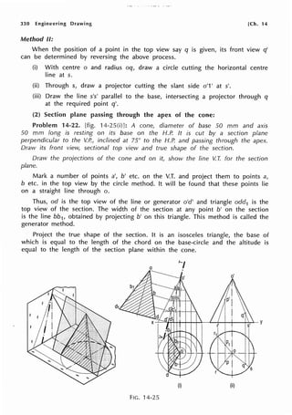 330 Engineering Drawing [Ch. 14
Method II:
When the position of a point in the top view say q is given, its front view q'
can be determined by reversing the above process.
(i) With centre o and radius oq, draw a circle cutting the horizontal centre
line at s.
(ii) Through s, draw a projector cutting the slant side o'1' at s'.
(iii) Draw the line s's' parallel to the base, intersecting a projector through q
at the required point q'.
(2) Section plane passing through the apex of the cone:
Problem 14-22. [fig. 14-25(i)]: A cone, diameter of base 50 mm and axis
50 mm long is resting on its base on the H.P. It is cut by a section plane
perpendicular to the V.P., inclined at 75° to the H.P. and passing through the apex.
Draw its front view, sectional top view and true shape of the section.
Draw the projections of the cone and on it, show the line V. T. for the section
plane.
Mark a number of points a', b' etc. on the V.T. and project them to points a,
b etc. in the top view by the circle method. It will be found that these points lie
on a straight line through o.
Thus, od is the top view of the line or generator o'd' and triangle odd1 is the
top view of the section. The width of the section at any point b' on the section
is the line bb1, obtained by projecting b' on this triangle. This method is called the
generator method.
Project the true shape of the section. It is an isosceles triangle, the base of
which is equal to the length of the chord on the base-circle and the altitude is
equal to the length of the section plane within the cone.
(i) (ii)
FIG. 14-25
 