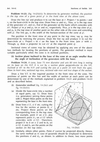 Art. 14-4J Sections of Solids 331
Problem 14-23. [fig. 14-25(ii)]: To determine by generator method, the position
in the top view of a given point p' in the front view of the above cone.
Draw the line o'p' and produce it to cut the base at r'. Project r' to points r and
r1 on the base-circle in the top view. Draw lines or and or1. Thus, or is the top view
of the generator o'r', and or1 that of the generator (at the back) which coincides with
o'r'. Project p' to p and p 1 on or and or1 respectively. Thus, p is the top view of p',
and p1 is the top view of another point on the other side of the cone and coinciding
with p'. The line pp1 is the width of the horizon-section of the cone at p'.
The position in the front view of any point in the top view, say q, may be
determined by reversing the process. Draw the line oq and produce it to cut the
base-circle at s. Project s to s' on the base in the front view. Join o' with s'.
Through, q, draw a projector to cut o's' at the required point q'.
Sectional views of cones may be obtained by applying any one of the above
two methods for locating the positions of points. The generator method is more
suitable particularly when the cone is in inclined positions.
(3) Section plane inclined to the base of the cone at an angle smaller than
the angle of inclination of the generators with the base:
Problem 14-24. A cone, base 75 mm diameter and axis 80 mm long is resting
on its base on the H.P. It is cut by a section plane perpendicular to the ~P.,
inclined at 45° to the H.P. and cutting the axis at a point 35 mm from the apex.
Draw its front view, sectional top view, sectional side view and true shape of the section.
Draw a line V.T. in the required position in the front view of the cone. The
positions of points on this line and the width of section at each point can be
determined by one of the methods explained in problem 14-21 and problem 14-23
and as described below.
(i) Generator method [fig. 14-26(i) and
fig. 14-26(ii)]:
(a) Divide the base-circle into a number
of equal parts, say 12. Draw lines
(i.e. generators) joining these points
with o. Project these points on the line
representing the base in the front view.
(b) Draw lines o' 2', o' 3' etc. cutting the
line for the section at points b', c'
etc. Project these points on the
corresponding lines in the top view.
For example, point b' on o' 2', also
represents point b'1 on o'-12' which
coincides with o'-12'. Therefore,
project b' to b on o 2 and to b1 on
o'-12'. b and b1 are the points on the
section (in the top view). FIG. 14-26(i)
(c) Similarly, obtain other points. Point d' cannot be projected directly. Hence,
the same method as in case of pyramids should be employed to determine
the positions d and d1, as shown. In addition to these, two more points
 
