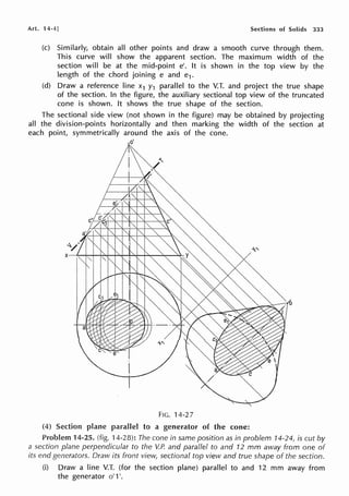 Art. 14-4] Sections of Solids 333
(c) Similarly, obtain all other points and draw a smooth curve through them.
This curve will show the apparent section. The maximum width of the
section will be at the mid-point e'. It is shown in the top view by the
length of the chord joining e and e1.
(d) Draw a reference line x1 y1 parallel to the V.T. and project the true shape
of the section. In the figure, the auxiliary sectional top view of the truncated
cone is shown. It shows the true shape of the section.
The sectional side view (not shown in the figure) may be obtained by projecting
all the division-points horizontally and then marking the width of the section at
each point, symmetrically around the axis of the cone.
FIG. 14-27
(4) Section plane parallel to a generator of the cone:
Problem 14-25. (fig. 14-28): The cone in same position as in problem 14-24, is cut by
a section plane perpendicular to the V.P. and parallel to and 12 mm away from one of
its end generators. Draw its front view, sectional top view and true shape of the section.
(i) Draw a line V.T. (for the section plane) parallel to and 12 mm away from
the generator o' 1'.
 