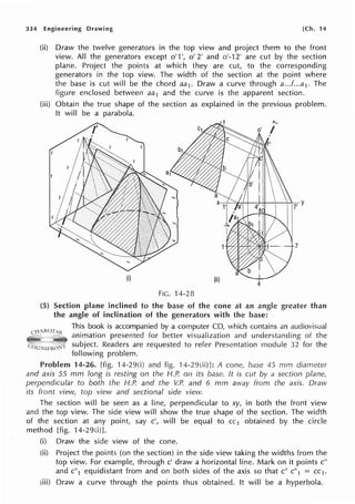 334 Engineering Drawing [Ch. 14
(ii) Draw the twelve generators in the top view and project them to the front
view. All the generators except o' 1', o' 2' and o'-12' are cut by the section
plane. Project the points at which they are cut, to the corresponding
generators in the top view. The width of the section at the point where
the base is cut will be the chord aa1. Draw a curve through a...f...a1. The
figure enclosed between aa1 and the curve is the apparent section.
(iii) Obtain the true shape of the section as explained in the previous problem.
ft will be a parabola.
FIG. 14-28
(5) Section plane inclined to the base of the cone at an angle greater than
the angle of inclination of the generators with the base:
This book is accompanied by a computer CD, which contains an audiovisual
animation presented for better visualization and understanding of the
subject. Readers are requested to refer Presentation module 32 for the
following problem.
Problem 14-26. [fig. 14-29(i) and fig. 14-29(ii)]: A cone, base 45 mm diameter
and axis 55 mm long is resting on the H.P. on its base. It is cut by a section plane,
perpendicular to both the H.P. and the V.P. and 6 mm away from the axis. Draw
its front view, top view and sectional side view.
The section will be seen as a line, perpendicular to xy, in both the front view
and the top view. The side view will show the true shape of the section. The width
of the section at any point, say c', will be equal to cc1 obtained by the circle
method [fig. 14-29(i)J.
(i) Draw the side view of the cone.
(ii) Project the points (on the section) in the side view taking the widths from the
top view. For example, through c' draw a horizontal line. Mark on it points c"
and c"1 equidistant from and on both sides of the axis so that c" c"1 = cc1.
(iii) Draw a curve through the points thus obtained. It will be a hyperbola.
 