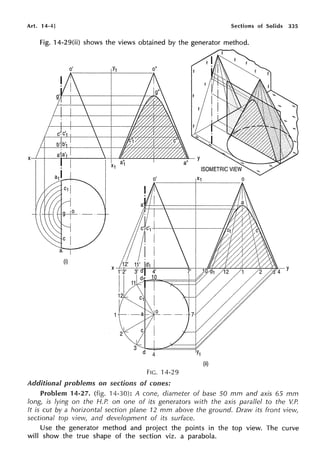 Art. 14-4] Sections of Solids 335
Fig. 14-29(ii) shows the views obtained by the generator method.
(i)
FIG. 14-29
Additional problems on sections of cones:
Problem 14-27. (fig. '14-30): A cone, diameter of base 50 mm and axis 65 mm
long, is lying on the H.P. on one of its generators with the axis parallel to the V.P.
It is cut by a horizontal section plane 12 mm above the ground. Draw its front view,
sectional top view, and development of its surface.
Use the generator method and project the points in the top view. The curve
will show the true shape of the section viz. a parabola.
 