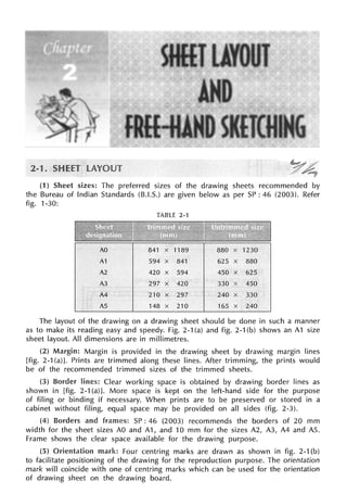 (1) Sheet sizes: The preferred sizes of the drawing sheets recommended by
the Bureau of Indian Standards (B.I.S.) are given below as per SP: 46 (2003). Refer
fig. 1-30:
TABLE 2-1
A1 594 X 841 625 X
A2 420 X 594 450 X 625
A3 297 X 420 330 450
A4 210 X 297 240 X 330
AS 148 X 210 165 X 240
The layout of the drawing on a drawing sheet should be done in such a manner
as to make its reading easy and speedy. Fig. 2-1 (a) and fig. 2-1 (b) shows an A1 size
sheet layout. All dimensions are in millimetres.
(2) Margin: Margin is provided in the drawing sheet by drawing margin lines
[fig. 2-1 (a)]. Prints are trimmed along these lines. After trimming, the prints would
be of the recommended trimmed sizes of the trimmed sheets.
(3) lines: Clear working space is obtained by drawing border lines as
shown in [fig. 2-1 (a)]. More space is kept on the left-hand side for the purpose
of filing or binding if necessary. When prints are to be preserved or stored in a
cabinet without filing, equal space may be provided on all sides (fig. 2-3).
(4) Borders and frames: SP: 46 (2003) recommends the borders of 20 mm
width for the sheet sizes AO and A1, and 10 mm for the sizes A2, A3, A4 and AS.
Frame shows the clear space available for the drawing purpose.
(5) Orientation mark: Four centring marks are drawn as shown in fig. 2-1 (b)
to facilitate positioning of the drawing for the reproduction purpose. The orientation
mark will coincide with one of centring marks which can be used for the orientation
of drawing sheet on the drawing board.
 