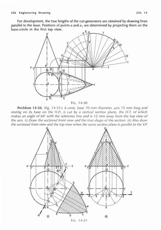 336 Engineering Drawing [Ch. ·14
For development, the true lengths of the cut-generators are obtained by drawing lines
parallel to the base. Positions of points a and a1 are determined by projecting them on the
base-circle in the first top view.
4
FIG. 14-30
Problem 14-28. (fig. !4-3.l): A cone., 70 mm axis 75 mm and
resting on its base on the H.P., is cut a vertical section the f-1. T. of which
makes an angle of 60° with the reference line and is 12 mm from the top view
the axis. (i) Draw the sectional front view and the true of the section. Also draw
the sectional front view and the top view when same section plane is to the V.R
d d
....l
b (ii)
FIG. 14.3·1
 