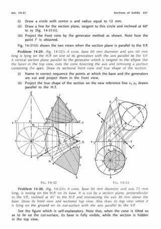 Art. 14-4] Sections of Solids 337
(i) Draw a circle with centre o and radius equal to 12 mm.
(ii) Draw a line for the section plane, tangent to this circle and inclined at 60°
to xy [fig. 14-31(i)].
(iii) Project the front view by the generator method as shown. Note how the
point f' is obtained.
Fig. 14-31 (ii) shows the two views when the section plane is parallel to the V.P.
Problem 14-29. (fig. 14-32): A cone, base 60 mm diameter and axis 60 mm
long is lying on the H.P. on one of its generators with the axis parallel to the V.f~
A vertical section plane parallel to the generator which is tangent to the ellipse (for
the base) in the top vievv, cuts the cone bisecting the axis and removing a portion
containing the apex. Draw its sectional front view and true shape of the section.
(i) Name in correct sequence the points at which the base and the generators
are cut and project them in the front view.
(ii) Project the true shape of the section on the new reference line x1 y1 drawn
parallel to the H.T.
o'
b 4
FIG. 14-32 FIG. ·14.33
Problem 14-30. (fig. 14-33): A cone, base 60 mm diameter and axis 75 mm
long, is resting on the H.P. on its base. It is cut b;1 a section plane, perpendicular
to the V.P., inclined at 45° to the H.P. and intersecting the axis 30 mm above the
base. Draw its front view and sectional top view. Also dravv its top view when it
is lying on the ground on its cut-surface with lhe axis parallel to the V.P
See the figure which is self-explanatory. Note that, when the cone is tilted so
as to lie on the cut-surface, its base is fully visible, while the section is hidden
in the top view.
 