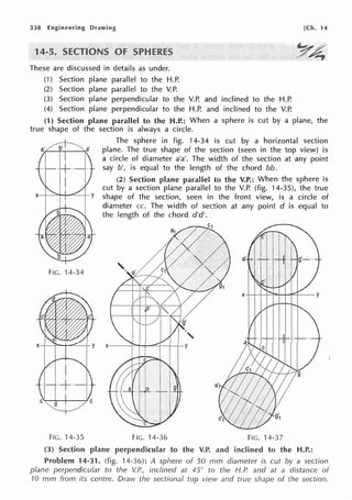 338 Engineering Drawing [Ch. 14
1
These are discussed in details as under.
(1) Section plane parallel to the H.P.
(2) Section plane parallel to the V.P.
(3) Section plane perpendicular to the V.P. and inclined to the H.P.
(4) Section plane perpendicular to the H.P. and inclined to the V.P.
(1) Section plane parallel to the H.P.: When a sphere is cut by a plane, the
true shape of the section is always a circle.
FIG. 14-34
•
x- -- y
FIG. 14-35
The sphere in fig. 14-34 is cut by a horizontal section
plane. The true shape of the section (seen in the top view) is
a circle of diameter a'a'. The width of the section at any point
say b', is equal to the length of the chord bb.
(2) Section plane parallel to the V.P.: When the sphere is
cut by a section plane parallel to the V.P. (fig. 14-35), the true
shape of the section, seen in the front view, is a circle of
diameter cc. The width of section at any point d is equal to
the length of the chord d'd'.
FIG. 14-36 FIG. 14-37
(3) Section plane perpendicular to the V.P. and inclined to the H.P.:
Problem 14-31. (fig. 14-36): A sphere of 50 mm diameter is cut by a section
plane perpendicular to the V.P., inclined at 45° to the H.P. and at a distance of
70 rnm from its centre. Draw the sectional top view and true shape of the section.
 
