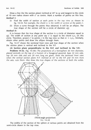 Art. 14-5] Sections of Solids 339
Draw a line (for the section plane) inclined at 45° to xy and tangent to the circle
of 10 mm radius drawn with o' as centre. Mark a number of points on this line.
Method I:
(i) Find the width of section at each point in the top view as shown in
fig. 14-34. For example, lhe chord cc is the width of section al the point c'.
(ii) Draw a curve through the points thus obtained. It will be an ellipse. The
true shape of the section will be a circle of diameter a'g'.
Method II:
It is known that the true shape of the section is a circle of diameter equal to
a'g'. The width of section at any point say c' is equal to the chord c1c1 on this
circle. Therefore, project c' to points c in the top view so that cc = c1c1. Similarly,
obtain other points and draw the ellipse through them.
Fig. 14-37 shows the sectional front view and true shape of the section when
the section plane is vertical and inclined to the V.P.
(4) Section plane perpendicular to the H.P. and inclined to the V.P.:
Problem 14-32. (fig. 14-38): The projections of a hemisphere 50 mm diameter,
placed centrally on the top of a frustum of a hexagonal pyramid, base 32 mm side,
top 20 mm side and axis 50 mm long are given. Draw the sectional front view
when the vertical section plane H.T. inclined at 45° to the V.P. and 10 mm from
the axis, cuts them. Also draw the- true shapes of the sections of both the solids.
a'
"'
./
q
b'
(Third-angle projection)
FIG. 14-38
The widths of the section of the sphere at various points are obtained from the
semi-circle drawn in the top view.
 