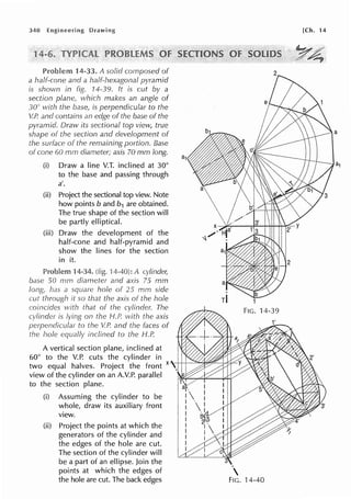 340
14-33. A solid cornposed of
a half-cone and a half-hexagonal pyramid
is shown in fig. 14-39. ft is cut by a
section plane, which makes an angle of
30° with the base, is perpendicular to the
V.P. and contains an edge of the base of the
pyramid. Draw its sectional top view, true
shape of the section and development of
of the remaining portion. Base
of cone 60 mm diameter; axis 70 mm long.
(i) Draw a line V.T. inclined at 30°
to the base and passing through
a'.
(ii) Project the sectional top view. Note
how points band b1 are obtained.
The true shape of the section will
be partly elliptical.
(iii) Draw the development of the
half-cone and half-pyramid and
show the lines for the section
in it.
Problem 4-34. (fig. I A cylinder,
base 50 mm diameter and axis 75 mm
square hole of 25 mm side
it so that the axis of the hole
on the H.P. with the axis
to V.P. and the of
inclined to the H.P.
A vertical section plane, inclined at
60° to the V.P. cuts the cylinder in 1
two equal halves. Project the front x--+++~'"%,~--lrtsiL-
view of the cylinder on an A.V.P. parallel
to the section plane.
(i) Assuming the cylinder to be
whole, draw its auxiliary front
view.
(ii) Project the points at which the
generators of the cylinder and
the edges of the hole are cut.
The section of the cylinder will
be a part of an ellipse. Join the
points at which the edges of
the hole are cut. The back edges

FIG. 14-40
[Ch. 14
~ · . · .•
Y4'
 