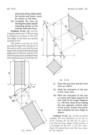 Art. 14-6]
of the hole will be visible within
the section and hence, must
be shown as full lines.
(iii) Complete the view by
showingthe section and the
remaining portion of the
cylinder with dark lines.
Problem 14-35. (fig. 14-41):
A square prism axis 110 mm long
is resting on its base in the H.P.
The edges of the base are equally
inclined to V.P.
The prism is cut by an A.f.P.
passing through the mid-point of
the axis in such a way that the true
shape ofthe section is rhombus having
diagonals of 100 mm and 50 mm.
Draw the projections and determine
the inclination ofA.l.P. with the H.P.
d' c'
FIG. 14-42
I
Sections of Solids 3,n
4' .
'::x.
h' y
e' f'
FIG. 14-41
(i) Draw the top view and the front
view as shown.
(ii) Mark the mid-point of the axis
in the front view.
(iii) With the mid-point of the axis
as centre and radius equal to 50
mm (half of the longer diagonal
i.e. 100 mm), draw an arc cutting
the two opposite vertical sides
of the prism. Project the points
and complete the true shape as
shown.
Problem 14-36. (fig. H-42): A vertical
cylinder 50 mm is cut an
A. V.P. 30" to the V.P. in such a
way that the true shape of the section is
a rectangle of 40 mm x 80 mm sides.
Draw the projections and the true
of the section.
 