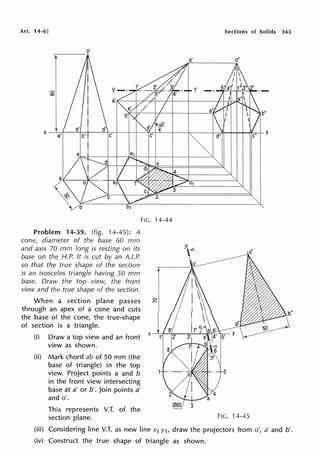 Art. 14-6]
Problem 14-39. (fig. 14-45): A
cone, diameter of the base 60 mm
and axis 70 mm long is resting on its
base on the H.P. It is cut by an A.I.P.
so that the true shape of the section
is an isosceles triangle having 50 mm
base. Draw the top view, the front
view and the true shape of the section.
When a section plane passes
through an apex of a cone and cuts
the base of the cone, the true-shape
of section is a triangle.
(i) Draw a top view and an front
view as shown.
(ii) Mark chord ab of 50 mm (the
base of triangle) in the top
view. Project points a and b
in the front view intersecting
base at a' or b'. Join points a'
and o'.
This represents V.T. of the
section plane.
Sections of Solids 343
FIG. 14-44
FIG. 14-45
(iii) Considering line V.T. as new line x1 y1, draw the projectors from o', a' and b'.
(iv) Construct the true shape of triangle as shown.
 