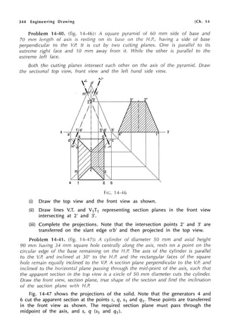 344 Engineering Drawing [Ch. 14
Problem 14-40. (fig. 14-46): A square pyramid of 60 mm side of base and
70 mm length of axis is resting on its base on the H.P., having a side of base
perpendicular to the V.P. It is cut by two cutting planes. One is parallel to its
extreme right face and '10 mm away frorn it. While the other is parallel to the
extreme left face.
Both the cutting planes intersect each other on the axis of the pyramid. Ora1;v
the sectional top view, front view and the left hand side view.
a 6 b
Fie. 'l 4-46
(i) Draw the top view and the front view as shown.
(ii) Draw lines V.T. and V1T1 representing section planes in the front view
intersecting at 2' and 3'.
(iii) Complete the projections. Note that the intersection points 2' and 3' are
transferred on the slant edge o'b' and then projected in the top view.
Problem 14-41. (fig. '14-47): A cylinder of diameter 50 mm and axial height
90 mm having 34 mm square hole centrally along the axis, rests on a point on the
circular edge of the base remaining on the H.P. The axis of the cylinder is parallel
to the V.P. and inclined at 30° to the H.P. and the rectangular faces of the square
hole remain equally inclined to the V.P. A section plane perpendicular to the V.P. and
inclined to the horizontal plane passing through the mid-point of the axis, such that
the apparent section in the top view is a circle of 50 mm diameter cuts the cylinder.
Draw the front view, section plane, true shape of the section and find the inclination
of the section plane with H.P.
Fig. 14-47 shows the projections of the solid. Note that the generators 4 and
6 cut the apparent section at the points s, qI s1 and q1. These points are transferred
in the front view as shown. The required section plane must pass through the
midpoint of the axis, and s, q (s1 and q1).
 
