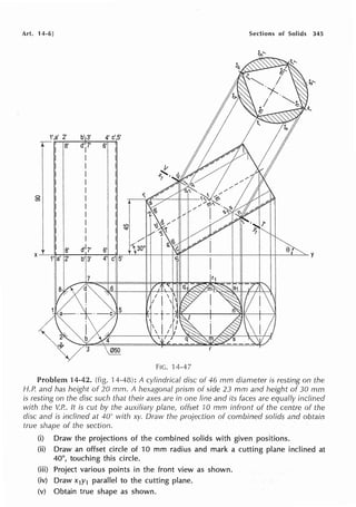 Art. 14-6] Sections of Solids 345
1',a' 2' b' 3' 4' c',5'
r-, 8' d' 7'
I
6'
I I
I I
I I
I I
I I
0
I I
C')
I I
I I
I I
I I
I I
I J8' d''7' 6'
X
1' a' 2' b' 3'
y
7
FIG. 14-47
Problem 14-42. (fig. H-48): A cylindrical disc of 46 mm diarneter is resting on the
H.P. and has height of 20 mm. A hexagonal prism of side 23 mm and height of 30 mm
is resting on the disc such that their axes are in one line and its faces are equally inclined
with the V.P.. It is cut by the auxiliary plane, offset 10 mm infront of the centre of the
disc and is inclined at 40° with xy. Draw the projection of combined solids and obtain
true shape of the section.
(i) Draw the projections of the combined solids with given positions.
(ii) Draw an offset circle of 10 mm radius and mark a cutting plane inclined at
40°, touching this circle.
(iii) Project various points in the front view as shown.
(iv) Draw x1y1 parallel to the cutting plane.
(v) Obtain true shape as shown.
 