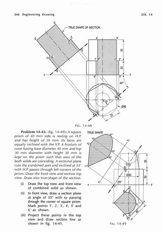 346 Engineering Drawing
1 TRUE SHAPE OF SECTION
FIG. 14-48
Problem 14-43. (fig. 14-49): A square
prism of 40 mm side is resting on H.P.
and has height of 30 mm. Its faces are
equally inclined with the V.P. A frustum of
cone having base diameter 40 mm and top
TRUE SHAPE
30 mm diameter with height 30 mm is
kept on the prism such that axes of the
both solids are coinciding. A sectional plane
cuts the combined axes and inclined at 55° , ....
with H.P. passes through left corners of the
prism. Draw the front view and section top
view. Draw also true-shape of the section.
(i) Draw the top view and front view
of combined solid as shown.
(ii) In front view, draw a section plane
at angle of 55° with xy passing
through the corner of square prism.
Mark points 1', 2', 3', 4', 5' and
6' as shown.
(iii) Project these points in the top
view and draw section line as
shown in fig. 14-49.
[Ch. 14
FIG. 14-49
 