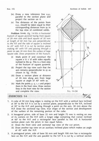 Exe. 14]
(iv) Draw a new reference line x1y1
parallel to the section plane and
project the section on it.
(v) The distances of the points from
x1Y1 should be taken equal to their
corresponding distances from xy in
the top view of combined solids.
Problem 14-44. (fig. ·14-50): A horizontal
frustum of square pyramid having front square
of 20 mm side and back square of 30 mm
at length of 60 mm has axis perpendicular
to the V.P. and the side of square is inclined
to 45° with H.P. It is cut by section plane
making 40° with V.P. and passing through a
point on axis 30 mm from the swface of large
square side. Draw projections of the frustum.
(i) Mark point b' and construct the
square a' b' c' d' with sides equally
inclined to the xy. This is a front view
of the frustum of square pyramid.
(ii) Project the top view such that the
axis remains perpendicular to xy as
shown in fig. 14-50.
(iii) Draw a section plane at distance
of 20 mm along axis from large
square at angle of 40° with xy.
(iv) Mark the points p, q, r, s and project
them in the front view. Draw section
lines in the front view for the section
and complete the view.
1
Sections of Solids 347
1. A cube of 50 mm long edges is resting on the H.P. with a vertical face inclined
at 30° to the V.P. It is cut by a section plane, perpendicular to the V.P., inclined
at 30° to the H.P. and passing through a point on the axis, 38 mm above the
H.P. Draw the sectional top view, true shape of the section and development
of the surface of the remaining portion of the cube.
2. A hexagonal prism, side of base 35 mm and height 75 mm is resting on one
of its corners on the H.P. with a longer edge containing that corner inclined
at 60° to the H.P. and a rectangular face parallel to the V.P. A horizontal
section plane cuts the prism in two equal halves.
(i) Draw the front view and sectional top view of the cut prism.
(ii) Draw another top view on an auxiliary inclined plane which makes an angle
of 45° with the H.P.
3. A pentagonal prism, side of base 50 mm and length 100 mm has a rectangular
face on the H.P. and the axis parallel to the V.P. It is cut by a vertical section
 