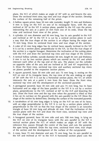 348 Engineering Drawing [Ch. 14
plane, the H.T. of which makes an angle of 30° with xy and bisects the axis.
Draw the sectional front view, top view and true shape of the section. Develop
the surface of the remaining half of the prism.
4. A hollow square prism, base 50 mm side (outside), length 75 mm and thickness
9 mm is lying on the H.P. on one of its rectangular faces, with the axis
inclined at 30° to the V.P. A section plane, parallel to the V.P. cuts the prism,
intersecting the axis at a point 25 mm from one of its ends. Draw the top
view and sectional front view of the prism.
5. A cylinder, 65 mm diameter and 90 mm long, has its axis parallel to the H.P.
and inclined at 30° to the V.P. It is cut by a vertical section plane in such
a way that the true shape of the section is an ellipse having the major axis
75 mm long. Draw its sectional front view and true shape of the section.
6. A cube of 65 mm long edges has its vertical faces equally inclined to the V.P.
It is cut by a section plane, perpendicular to the V.P., so that the true shape of
the section is a regular hexagon. Determine the inclination of the cutting plane
with the H.P. and draw the sectional top view and true shape of the section.
7. A vertical hollow cylinder, outside diameter 60 mm, length 85 mm and thickness
9 mm is cut by two section planes which are normal to the V.P. and which
intersect each other at the top end of the axis. The planes cut the cylinder
on opposite sides of the axis and are inclined at 30° and 45° respectively to
it. Draw the front view, sectional top view and auxiliary sectional top views
on planes parallel to the respective section planes.
8. A square pyramid, base 50 mm side and axis 75 mm long, is resting on the
H.P. on one of its triangular faces, the top view of the axis making an angle
of 30° with the V.P. It is cut by a horizontal section plane, the V.T. of which
intersects the axis at a point 6 mm from the base. Draw the front view,
sectional top view and the development of the sectioned pyramid.
9. A pentagonal pyramid, base 30 mm side and axis 75 mm long, has its base
horizontal and an edge of the base parallel to the V.P. It is cut by a section
plane, perpendicular to the V.P., inclined at 60° to the H.P. and bisecting the
axis. Draw the front view and the top view when the pyramid is tilted so that
it lies on its cut-face on the ground with the axis parallel to the V.P. Show the
shape of the section by dotted lines. Develop the surface of the truncated pyramid.
10. A tetrahedron of 65 mm long edges is lying on the H.P. on one of its faces,
with an edge perpendicular to the V.P. It is cut by a section plane which is
perpendicular to the V.P. so that the true shape of the section is an isosceles
triangle of base 50 mm long and altitude 40 mm. Find the inclination of the
section plane with the H.P. and draw the front view, sectional top view and
the true shape of the section.
11. A hexagonal pyramid, base 50 mm side and axis 100 mm long, is lying on
the H.P. on one of its triangular faces with the axis parallel to the V.P. A
vertical section plane the H.T. of which makes an angle of 30° with the
reference line, passes through the centre of the base and cuts the pyramid,
the apex being retained. Draw the top view, sectional front view, true shape
of the section and the development of the surface of the cut-pyramid.
12. A cone, base 75 mm diameter and axis 75 mm long, has its axis parallel to
the V.P. and inclined at 45° to the H.P. A horizontal section plane cuts the
 
