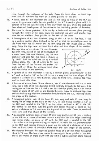 Exe. 14) Sections of Solids 349
cone through the mid-point of the axis. Draw the front view, sectional top
view and an auxiliary top view on a plane parallel to the axis.
13. A cone, base 65 mm diameter and axis 75 mm long, is lying on the H.P. on
one of its generators with the axis parallel to the V.P. A section plane which is
parallel to the V.P. cuts the cone 6 mm away from the axis. Draw the sectional
front view and development of the surface of the remaining portion of the cone.
14. The cone in above problem 13 is cut by a horizontal section plane passing
through the centre of the base. Draw the sectional top view and another top
view on an auxiliary plane parallel to the axis of the cone.
15. A hemisphere of 65 mm diameter, lying on the H.P. on its flat face, is cut
by a vertical section plane inclined to the V.P. so that the semi-ellipse seen in
the front view has its minor axis 45 mm long and half major axis 25 mm
long. Draw the top view, sectional front view and true shape of the section.
16. The top view of a cylinder 75 mm diameter, x- --------r-Y
125 mm long, placed on top of the frustum of 30'~'
a cone, base 100 mm diameter, top 50 mm 1 -I~  ·
I / '
diameter and axis 125 mm long is shown in 1 ·  ·
f h h Id b I
/·-+·+-~-
ig. 14-51. Bot t e so i s are cut y a vertica  , ,/; /
section plane, the H.T. of which is 12 mm , _x:+/ 1
from the axis of the frustum and makes 30°
angle with xy. Draw the sectional front view '0-
,,,,,,.
and true shape of the sections. Fie. 14-51
17. A sphere of 75 mm diameter is cut by a section plane, perpendicular to the
V.P. and inclined at 30° to the H.P. in such a way that the true shape of the
section is a circle of 50 mm diameter. Draw its front view, sectional top view
and sectional side view.
18. A frustum of a cone, base 75 mm diameter, top 50 mm diameter and axis 75 mm
long, has a hole of 30 mm diameter drilled centrally through its flat faces. It is
resting on its base on the H.P. and is cut by a section plane, the V.T. of which
makes an angle of 60° with xy and bisects the axis. Draw its sectional top view
and an auxiliary top view on a reference line parallel to the V.T., showing clearly
the shape of the section.
19. A hexagonal prism, side of the base 25 mm long and axis 65 mm long is
resting on an edge of the base on the H.P., its axis being inclined at 60° to
the H.P. and parallel to the V.P. A section plane, inclined at 45° to the V.P.
and normal to the H.P., cuts the prism and passes through a point on the
axis at a distance of 20 mm from the top end of the axis. Draw its sectional
front view and true shape of the section.
20. A pentagonal pyramid, edge of base 25 mm long and height 50 mm is resting
on the H.P. on a corner of its base in such a way that the slant edge containing
that corner makes an angle of 60° with the H.P. and is parallel to the V.P.
It is cut by a section plane making an angle of 30° with the V.P., perpendicular
to the H.P. and passing through a point on the axis at a distance of 6 mm
from its base. Draw its sectional front view and true shape of the section.
21. The distance between the opposite parallel faces of a 50 mm thick hexagonal
block is 75 mm. The block has one of its rectangular faces parallel to the H.P.
and its axis makes an angle of 30° with the V.P.. It is cut by a section plane making
 