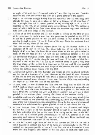 350 Engineering Drawing [Ch. 14
an angle of 30° with the H.P., normal to the V.P. and bisecting the axis. Draw its
sectional top view and another top view on a plane parallel to the section.
22. PQR is an isosceles triangle having base PR horizontal and 50 mm long, and
altitude 50 mm. A point A is taken on PR at a distance of 15 mm from P
and a straight line AB is drawn parallel to PQ cutting QR at B. If AB is
regarded as the V.T. of an inclined plane perpendicular to the V.P., cutting a
cone of which PQR is the front view, draw the sectional top view, sectional
side view and true shape of the section.
23. A cone of 55 mm diameter and 75 mm height is resting on the H.P. on one
of its generators in such a way that, the generator is parallel to the V.P. It
is cut by a plane parallel to the V.P. and inclined at 90° to the H.P. and
passing through a point 15 mm in front of its axis. Draw the sectional front
view and the top view of the cone.
24. The true section of a vertical square prism cut by an inclined plane is a
rectangle of 75 mm x 40 mm. The plane cuts one of the side faces at a
height of 40 mm from the base. Draw three views of the cut prism when it
rests on the cut face on the H.P. with its axis remaining parallel to the V.P.
25. An equilateral triangular prism, base 50 mm side and height 100 mm is
standing on the H.P. on its triangular face with one of the sides of that face
inclined at 90° to the V.P. It is cut by an inclined plane in such a way that
the true shape of the section is a trapezium of 50 mm and 12 mm parallel
sides. Draw the projections and true shape of the section and find the angle
which the cutting plane makes with the H.P.
26. A horizontal cylinder, 30 mm diameter and length 60 mm, is placed centrally
on the top of a frustum of a cone, diameter of the base 45 mm, diameter
of the top 25 mm and height 45 mm. Draw a sectional front view of the two
solids on a vertical plane, distance 12 mm from the axis of the cone and making
an angle of 60° with the axis of the cylinder.
27. A cone, base 75 mm diameter and axis 100 mm long, has its base on the
H.P. A section plane, parallel to one of the end generators and perpendicular
to the V.P., cuts the cone intersecting the axis at a point 75 mm from the
base. Draw the sectional top view and project another top view on a plane
parallel to the section plane, showing the shape of the section clearly.
28. A solid is made up of a cylinder, 30 mm diameter and 75 mm long, which joins
another cylinder, 75 mm diameter and 25 mm long, by a fillet of 20 mm radius, the
axes of the two cylinders being in a straight line. Draw the top view of a horizontal
section of the solid made by a plane parallel to and 15 mm above the axis.
29. A cone frustum, base 75 mm diameter, top 35 mm diameter and height
65 mm has a hole of 30 mm diameter drilled through it so that the axis of
the hole coincides with that of the cone. It is resting on its base on the H.P.
and is cut by a section plane perpendicular to the V.P., parallel to an end
generator and passing through the top end of the axis. Draw sectional top
view and sectional side view of the frustum.
30. A cube of 25 mm edge rests on one of its corners on the H.P. so that a
solid diagonal is vertical and two of its faces are perpendicular to the V.P. A
vertical section plane parallel to the V.P. cuts the cube at a distance of 8 mm
from the solid diagonal and nearer to the V.P. Draw its sectional front view.
 