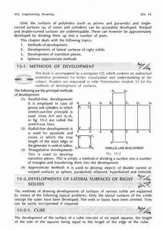 352 Engineering Drawing [Ch. 15
Only the surfaces of polyhedra (such as prisms and pyramids) and single-
curved surfaces (as of cones and cylinders) can be accurately developed. Warped
and double-curved surfaces are undevelopable. These can however be approximately
developed by dividing them up into a number of parts.
This chapter deals with the following topics:
1. Methods of development.
2. Developments of lateral surfaces of right solids.
3. Development of transition pieces.
4. Spheres (approximate method).
y~
This book is accompanied by a computer CD, which contains an audiovisual
animation presented for better visualization and understanding of the
subject. Readers are requested to refer Presentation module 33 for the
methods of development
The following are the principal methods
of surfaces.
of development:
(1) Parallel-line
(2)
(3)
It is employed in case of
prisms and cylinders in which
stretch-out-line principle is
used. Lines A-A and A1-A1
in fig. 15-2 are called the
stretch-out Iines.
It
is used for pyramids and
cones in which the true
length of the slant edge or
the generator is used as radius.
a; b1
;..,d,,---.,.,,
1 C1
d' c'
a' b'
,,D,,
a1 a b b1
A1 81 C1 D1
A B C D
A D
PARALLEL-LINE DEVELOPMENT
This is used to develop Fie. 15-2
A
A
transition pieces. This is simply a method of dividing a surface into a number
of triangles and transferring them into the development.
It is used to develop objects of double curved or
warped surfaces as sphere, paraboloid, ellipsoid, hyperboloid and helicoid.
The methods of drawing developments of surfaces of various solids are explained
by means of the following typical problems. Only the lateral surfaces of the solids
(except the cube) have been developed. The ends or bases have been omitted. They
can be easily incorporated if required.
The development of the surface of a cube consists of six equal squares, the length
of the side of the squares being equal to the length of the edge of the cube.
 