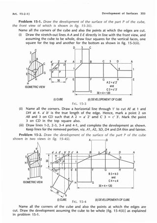 Art. 15·2·1 J Development of Surfaces 353
Problem 15-1. Draw the development of the surface of the part P of the cube,
the front view of which is shown in fig. 15-3(i).
Name all the corners of the cube and also the points at which the edges are cut.
(i) Draw the stretch-out lines A-A and E-E directly in line with the front view, and
assuming the cube to be whole, draw four squares for the vertical faces, one
square for the top and another for the bottom as shown in fig. 15-3(ii).
D 3 C
a' 2' b' A 2 B C 3 D A
,~3· c'
1V ~4
' 45°!
G 4' Ip
H
'h- Jf' E F G H
~ A2=a'2'
E
e
ISOMETRIC VIEW and
. G
C3=c' 3'
30x4=120
(i)CUBE (ii) DEVELOPEMENT OF CUBE
FIG. ·15.3
(ii) Name all the corners. Draw a horizontal line through 1' to cut AE at 1 and
DH at 4. a' b' is the true length of the edge. Hence, mark a point 2 on
AB and 3 on CD such that A 2 = a' 2' amd C 3 = c' 3'. Mark the point
3 on CD in the top square also.
(iii) Draw lines 1-2, 2-3, 3-4 and 4-1, and complete the development as shown.
Keep lines for the removed portion, viz. A1, A2, 30, D4 and DA thin and fainter.
Problem 15-2. Draw the development of the surface of the part P of the cube
shown in two views in fig. 15-4(i). A D
E E F
H G
ISOMETRIC VIEW
.....___.....,G
FIG. 15-4
G
B3=b3
and
C4=c4
30 X 4: 120
D A
5
H
(ii) DEVELOPEMENTt OF CUBE
Name all the corners of the cube and also the points at which the edges are
cut. Draw the development assuming the cube to be whole [fig. 15-4(ii)J as explained
in problem 15-1.
 