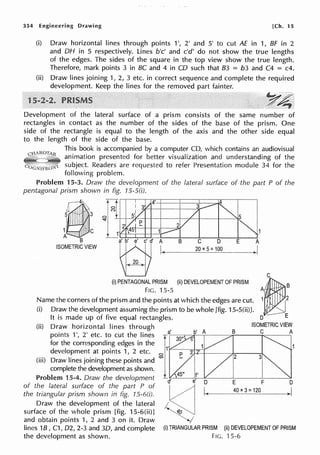 354 Engineering Drawing [Ch. 15
(i) Draw horizontal lines through points 1', 2' and 5' to cut AE in 1, BF in 2
and DH in 5 respectively. Lines b'c' and c'd' do not show the true lengths
of the edges. The sides of the square in the top view show the true length.
Therefore, mark points 3 in BC and 4 in CD such that 83 = b3 and C4 = c4.
(ii) Draw lines joining 1, 2, 3 etc. in correct sequence and complete the required
development. Keep the lines for the removed part fainter.
Development of the lateral surface of a prism consists of the same number of
rectangles in contact as the number of the sides of the base of the prism. One
side of the rectangle is equal to the length of the axis and the other side equal
to the length of the side of the base.
This book is accompanied by a computer CD, which contains an audiovisual
animation presented for better visualization and understanding of the
subject. Readers are requested to refer Presentation module 34 for the
following problem.
Problem 15-3. Draw the development of the lateral surface of the part P of the
pentagonal prism shown in fig. 15-S(i).
r--4,~ DI 4·
I
I I I V !-+-",1'--f-+--'f----t--/--+--1---~"5
s.lL itl 1'1, f'1 I ,.! ,,..;<-+-+---+--~
1 I 2 l E
B
ISOMETRIC VIEW
1' '45T-t-+---,+1--::;aar
t§J'I. B C D
20 X 5: 100
E
(i) PENTAGONAL PRISM
FIG. 15-5
(ii) DEVELOPEMENT OF PRISM
Name the corners of the prism and the points at which the edges are cut.
(i) Draw the development assuming the prism to be whole [fig. 15-S(ii)].
It is made up of five equal rectangles.
,~,
1~2
D E
(ii) Draw horizontal lines through B ISOMETRICVIEW
a' b' A C A
points 1', 2' etc. to cut the Iines T r-:
3
-::-
0
oc:.-=--,----7!;..__ _..,.._,_ _- .
for the corresponding edges in the j'' ,
development at points 1, 2 etc. 0
1
P
(iii) Draw lines joining these points and c.o -
complete the development as shown.
Problem 15-4. Draw the development d!'c,-~--e--"
0
'------'-E----'-F-----"
0
of the lateral surface of the part P of ~ 1
40 x
3 =120 I
the triangular prism shown in fig. 15-60). H,----------->
Draw the development of the lateral ~
surface of the whole prism [fig. 15-6(ii)] <10
and obtain points 1, 2 and 3 on it. Draw
lines 18, C1, 02, 2-3 and 30, and complete (i) TRIANGULAR PRISM (ii) DEVELOPEMENT OF PRISM
the development as shown. FIG. 15-6
 