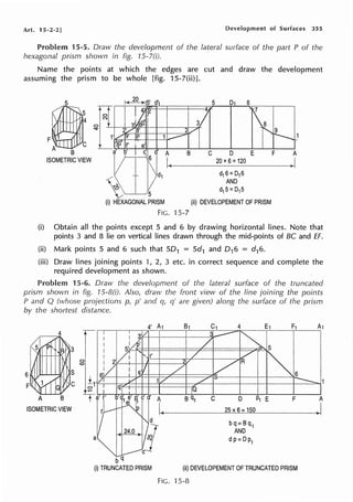 Art. 15-2-2] Development of Surfaces 355
Problem 15-5. Draw the development of the lateral surface of the part P of the
hexagonal prism shown in fig. 15-l(i).
Name the points at which the edges are cut and draw the development
assuming the prism to be whole [fig. 1S-7(ii)].
F~~
~
B
ISOMETRIC VIEW
A B C D E F A
h-----2_o_x_6_=_1_20
_____+-l>
I
~ 5
d16=D16
AND
d15=D15
(i) HEXAGONAL PRISM
FIG.
(ii) DEVELOPEMENT OF PRISM
15-7
(i) Obtain all the points except 5 and 6 by drawing horizontal lines. Note that
points 3 and 8 lie on vertical lines drawn through the mid-points of BC and ff.
(ii) Mark points 5 and 6 such that SD1 = Sd1 and D16 = d16.
(iii) Draw lines joining points 1, 2, 3 etc. in correct sequence and complete the
required development as shown.
Problem 15-6. Draw the development of the lateral surface of the truncated
prism shown in fig. 15-B(i). Also, draw the front view of the line joining the points
P and Q (whose projections p, p' and q, q' are given) along the surface of the prism
by the shortest distance.
6
A B
ISOMETRIC VIEW
a
bq
(i) TRUNCATED PRISM
C D ~ E F A
-------~2~5~x~6_=~15~0~------J
bq=Bq1
AND
dp= Dp1
(ii) DEVELOPEMENT OF TRUNCATED PRISM
FIG. 15-8
 