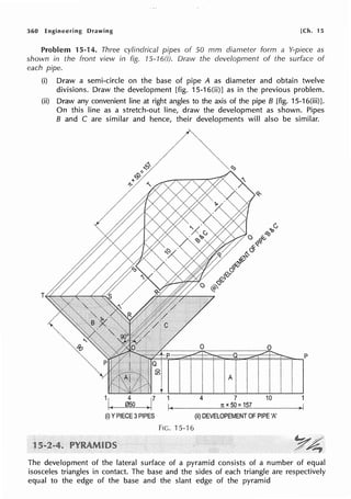 360 Engineering Drawing [Ch. 15
Problem 15-14. Three cylindrical pipes of 50 mm diameter form a Y-piece as
shown in the front view in fig. 75-16(i). Draw the development of the surface of
each pipe.
(i) Draw a semi-circle on the base of pipe A as diameter and obtain twelve
divisions. Draw the development [fig. 15-16(ii)] as in the previous problem.
(ii) Draw any convenient line at right angles to the axis of the pipe B [fig. 15-16(iii)J.
On this line as a stretch-out line, draw the development as shown. Pipes
B and C are similar and hence, their developments will also be similar.
(i) YPIECE 3PIPES
1
I<
Fie. 15-16
0 0
4 7 10
1t X 50: 157
(ii) DEVELOPEMENT OF PIPE 'A'
The development of the lateral surface of a pyramid consists of a number of equal
isosceles triangles in contact. The base and the sides of each triangle are respectively
equal to the edge of the base and the slant edge of the pyramid
 