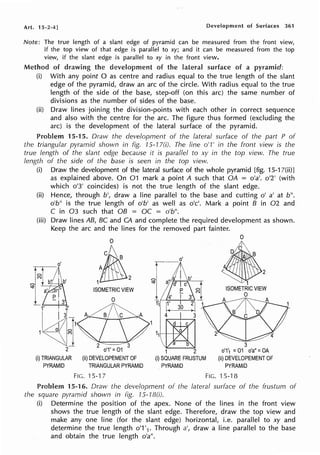Art. 15-2-4] Development of Surfaces 361
Note: The true length of a slant edge of pyramid can be measured from the front view,
if the top view of that edge is parallel to xy; and it can be measured from the top
view, if the slant edge is parallel to xy in the front view.
Method of drawing the development of the lateral surface of a pyramid:
(i) With any point O as centre and radius equal to the true length of the slant
edge of the pyramid, draw an arc of the circle. With radius equal to the true
length of the side of the base, step-off (on this arc) the same number of
divisions as the number of sides of the base.
(ii) Draw lines joining the division-points with each other in correct sequence
and also with the centre for the arc. The figure thus formed (excluding the
arc) is the development of the lateral surface of the pyramid.
Problem 15-15. Draw the development of the lateral surface of the part P of
the triangular pyramid shown in fig. 15-17(i). The line o'1' in the front view is the
true length of the slant edge because it is parallel to xy in the lop view. The true
length of the side of the base is seen in the top view.
(i) Draw the development of the lateral surface of the whole pyramid [fig. 15-17(ii)]
as explained above. On 01 mark a point A such that OA = o'a'. o'2' (with
which o'3' coincides) is not the true length of the slant edge.
(ii) Hence, through b', draw a line parallel to the base and cutting o' a' at b".
o'b" is the true length of o'b' as well as o'c'. Mark a point B in 02 and
C in 03 such that OB = OC = o'b".
(iii) Draw lines AB, BC and CA and complete the required development as shown.
Keep the arc and the lines for the removed part fainter.
(i) TRIANGULAR
PYRAMID
2
ISOMETRIC VIEW
0
2 3
o'1' =01
(ii) DEVELOPEMENT OF
TRIANGULAR PYRAMID
0
•

B
~ 1 2
ISOMETRIC VIEW
0
3
0'1'1 =01 o'a" =OA
(ii) DEVELOPEMENT OF
PYRAMID
FIG. 15-1 7 FIG. 15-18
Problem 15-16. Draw the development of the lateral surface of the frustum of
the square pyramid shown in fig. 15-1B(i).
(i) Determine the position of the apex. None of the lines in the front view
shows the true length of the slant edge. Therefore, draw the top view and
make any one line (for the slant edge) horizontal, i.e. parallel to xy and
determine the true length o'1 '1• Through a', draw a line parallel to the base
and obtain the true length o'a".
 