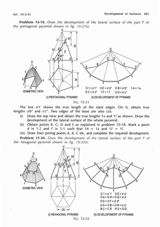 Art. 15-2-4]
5
FL_
1 A 2
ISOMETRIC VIEW
Development of Surfaces 363
lateral surface of the part P of
0 1=o' 1' 0 E=o' b" 0 B=o' b" 1A= 1a
2 0 C=o' c" 1F= 1f OD=o' c"
(i) PENTAGONAL PYRAMID (ii) DEVELOPEMENT OF PYRAMID
FIG. 15-21
The line o'1' shows the true length of the slant edges. On it, obtain true
lengths o'b" and o'c". Two edges of the base are also cut.
(i) Draw the top view and obtain the true lengths 1a and 1f as shown. Draw the
development of the lateral surface of the whole pyramid.
(ii) Obtain points B, C, D and £ as explained in problem 15-18. Mark a point
A in 1-2 and F in 5-1 such that 1A = 1a and 1f = 1f.
(iii) Draw lines joining points A, B, C etc. and complete the required development.
Problem 15-20. Draw the development of the lateral surface of the part P of
the hexagonal pyramid shown in fig. 15-22(i).
6
2
ISOMETRIC VIEW
3
o'
0
(0
0
4
O1=o' 1' 0 E=o' e'
0 A= 0 H= 0 Q=o' a'
0 D=0 F=o' d"
0 A= 0 B= 0 R=o' a'
k-25~ BC=CR HG=GQ
(i) HEXAGONAL PYRAMID (ii) DEVELOPEMENT OF PYRAMID
FIG. 15-22
 
