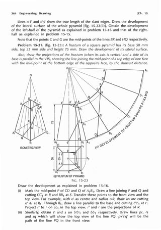 364 Engineering Drawing [Ch. 15
Lines o'1' and o'4' show the true length of the slant edges. Draw the development
of the lateral surface of the whole pyramid [fig. 15-22(ii)]. Obtain the development
of the left-half of the pyramid as explained in problem 15-16 and that of the right-
half as explained in problem 15-15.
Note that the points C and G are the mid-points of the lines BR and HQ respectively.
Problem 15-21. (fig. 15-23): A frustum of a square pyramid has its base 50 mm
side, top 25 mm side and height 75 mm. Draw the development of its lateral surface.
Also, draw the projections of the frustum (when its axis is vertical and a side of its
base is parallel to the V.P.)1 showing the line joining the mid-point of a top edge of one face
with the mid-point of the bottom edge of the opposite face, by the shortest distance.
81
ISOMETRIC VIEW
f
1.~
a1 q b1
(i) FRUSTUM OF PYRAMID
FIG. '15-23
Draw the development as explained in problem 15-16.
(i) Mark the mid-point P of CD and Q of A1B1. Draw a line joining P and Q and
cutting CC1 at R and 881 at 5. Transfer these points to the front view and the
top view. For example, with o' as centre and radius o'R, draw an arc cutting
o' A1 at R1 . Through R1, draw a line parallel to the base and cutting c'c'1 at r'.
Project r' to r on cc1 in the top view. r' and r are the projections of R.
(ii) Similarly, obtain s' and s on b'b'1 and bb1 respectively. Draw lines pr, rs
and sq which will show the top view of the line PQ. p'r's'q' will be the
path of the line PQ in the front view.
 