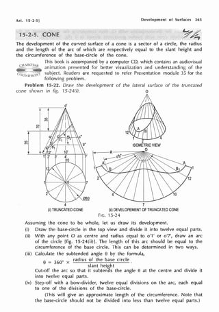 Art. 15-2-5] Development of Surfaces 365
1
The development of the curved surface of a cone is a sector of a circle, the radius
and the length of the arc of which are respectively equal to the slant height and
the circumference of the base-circle of the cone.
This book is accompanied by a computer CD, which contains an audiovisual
animation presented for better visualization and understanding of the
subject. Readers are requested to refer Presentation module 35 for the
following problem.
Problem 15-22. Draw the development of the of the truncated
cone shown in fig. '/5-24(i).
~~---
0
r-
o'
4
(i) TRUNCATED CONE
7
(ii) DEVELOPEMENT OF TRUNCATED CONE
FIG. 15-24
Assuming the cone to be whole, let us draw its development.
(i) Draw the base-circle in the top view and divide it into twelve equal parts.
(ii) With any point O as centre and radius equal to o'1' or o'7', draw an arc
of the circle [fig. 15-24(ii)]. The length of this arc should be equal to the
circumference of the base circle. This can be determined in two ways.
(iii) Calculate the subtended angle 8 by the formula,
8
= 360
0 x radius of the base circle.
slant height
Cut-off the arc so that it subtends the angle 8 at the centre and divide it
into twelve equal parts.
(iv) Step-off with a bow-divider, twelve equal divisions on the arc, each equal
to one of the divisions of the base-circle.
(This will give an approximate length of the circumference. Note that
the base-circle should not be divided into less than twelve equal parts.)
 