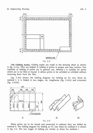 24 Engineering Drawing
0
0
0
1010
-r>--1
-
-
_.,_ '1? 1
H
....
G
I-
F
....
E
;;:
D
C
B
....
A
- 12 I 11 I
-
-
I
Hl Q R
D8
10 I s 8
[Ch. 2
1010
I '
I
7 I s 5 4 1
It
F
E
C
C
B
I
7 6 I o 4 I I
MARGIN LINE /
FIG. 2-3
(10) Folding marks: Folding marks are made in the drawing sheet as shown
in fig. 2-1 (a). They are helpful in folding of prints in proper and easy manner. Two
methods of folding of prints are in general use. Method I is suitable for prints
which are to be filed or bound. It allows prints to be unfolded or refolded without
removing them from the files.
Fig. 2-4(i) shows the folding diagram for folding an A1 size sheet by
method I. It is folded in two stages, viz. lengthwise [fig. 2-4(ii)] and crosswise
[fig. 2-4(iii)].
"'/· >.
~· _y· !
"-//1 I I
-/ +----VOLD.~----t---t
....
•_g_.j_g_.'__
g
....j--g2"'~:::;;:_:! 8,CJ I l
• 21 21 21
hTLEBLOCK
(i)
FIG. 2-4
(ii) (iii)
When prints are to be stored and preserved in cabinets they are folded by
method II. The folding diagram for folding an A1 size sheet by method II is shown
in fig. 2-5. The two stages of folding are similar to those for method I.
 