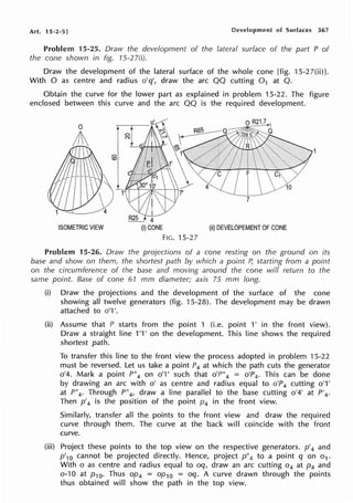 Art. 15-2-5] Development of Surfaces 367
Problem 15-25. Draw the development of the lateral surface of the part P of
the cone shown in fig. 15-2 7(i).
Draw the development of the lateral surface of the whole cone [fig. 15-27(ii)J.
With O as centre and radius o'q', draw the arc QQ cutting 0 1 at Q.
Obtain the curve for the lower part as explained in problem 15-22. The figure
enclosed between this curve and the arc QQ is the required development.
ISOMETRIC VIEW (ii) DEVELOPEMENT OF CONE
FIG. 15-27
Problem 15-26. Draw the projections of a cone resting on the ground on its
base and show on them, the shortest path by which a point B starting from a point
on the circumference of the base and moving around the cone will return to the
same point. Base of cone 61 mm diameter; axis 75 mm long.
(i) Draw the projections and the development of the surface of the cone
showing all twelve generators (fig. 15-28). The development may be drawn
attached to o'1 '.
(ii) Assume that P starts from the point 1 (i.e. point 1' in the front view).
Draw a straight line 1'1' on the development. This line shows the required
shortest path.
To transfer this line to the front view the process adopted in problem 15-22
must be reversed. Let us take a point P4 at which the path cuts the generator
0
1
4. Mark a point P"4 on o'1' such that o'P"4 = o'P4 . This can be done
by drawing an arc with o' as centre and radius equal to o'P4 cutting 0
1
1'
at P"4. Through P"4, draw a line parallel to the base cutting o'4' at P'4 .
Then p'4 is the position of the point p4 in the front view.
Similarly, transfer all the points to the front view and draw the required
curve through them. The curve at the back will coincide with the front
curve.
(iii) Project these points to the top view on the respective generators. p'4 and
p'10 cannot be projected directly. Hence, project p"4 to a point q on o1 .
With o as centre and radius equal to oq, draw an arc cutting o4 at p4 and
o-10 at p 10. Thus op4 = op10 = oq. A curve drawn through the points
thus obtained will show the path in the top view.
 