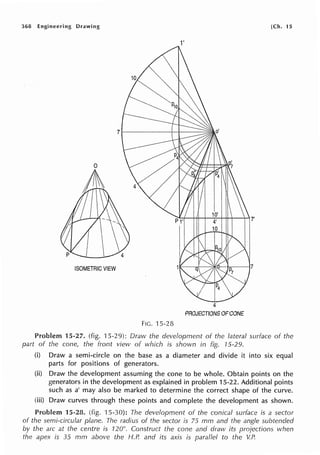 368 Engineering Drawing
0
ISOMETRIC VIEW
Fie. 15-28
1'
4
PROJECTIONS OF CONE
[Ch. 15
Problem 15-27. (fig. ·J 5-29): Draw the development of the lateral surface of the
part of the cone, the front view of which is shown in fig. 75-29.
(i) Draw a semi-circle on the base as a diameter and divide it into six equal
parts for positions of generators.
(ii) Draw the development assuming the cone to be whole. Obtain points on the
generators in the development as explained in problem 15-22. Additional points
such as a' may also be marked to determine the correct shape of the curve.
(iii) Draw curves through these points and complete the development as shown.
Problem 15-28. (fig. 15-30): The development of the conical surface is a sector
of the semi-circular plane. The radius of the sector is 75 mm and the angle subtended
by the arc at the centre is 120°. Construct the cone and draw its projections when
the apex is 35 mm above the H.P. and its axis is parallel to the V.P.
 