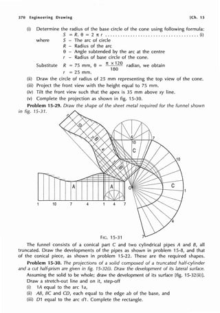370 Engineering Drawing [Ch. 15
(i) Determine the radius of the base circle of the cone using following formula:
S = R. e = 2 1t r ..................................... (i)
where S - The arc of circle
R - Radius of the arc
e - Angle subtended by the arc at the centre
r - Radius of base circle of the cone.
Substitute R = 75 mm, e = 7t x 120 radian, we obtain
180
r = 25 mm.
(ii) Draw the circle of radius of 25 mm representing the top view of the cone.
(iii) Project the front view with the height equal to 75 mm.
(iv) Tilt the front view such that the apex is 35 mm above xy line.
(v) Complete the projection as shown in fig. 15-30.
Problem 15-29. Draw the shape of the sheet metal required for the funnel shown
in fig. 15-31.
A
10 7 4
FIG. 15-31
The funnel consists of a conical part C and two cylindrical pipes A and B, all
truncated. Draw the developments of the pipes as shown in problem 15-8, and that
of the conical piece, as shown in problem 15-22. These are the required shapes.
Problem 15-30. The projections of a solid composed of a truncated half-cylinder
and a cut half-prism are given in fig. 15-32(i). Draw the development of its lateral surface.
Assuming the solid to be whole; draw the development of its surface [fig. 15-32(ii)].
Draw a stretch-out line and on it, step-off
(i) 1A equal to the arc 1a,
(ii) AB, BC and CD, each equal to the edge ab of the base, and
(iii) 01 equal to the arc d1. Complete the rectangle.
 