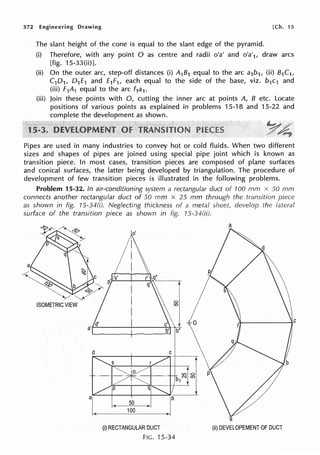 372 Engineering Drawing [Ch. 15
The slant height of the cone is equal to the slant edge of the pyramid.
(i) Therefore, with any point O as centre and radii o'a' and o'a'1, draw arcs
[fig. 15-33(ii)].
(ii) On the outer arc, step-off distances (i) A1B1 equal to the arc a1b1, (ii) B1C1,
C10 1, 0 1£1 and £1F1, each equal to the side of the base, viz. b 1c1 and
(iii) F1A1 equal to the arc f1a1.
(iii) Join these points with 0, cutting the inner arc at points A, B etc. Locate
positions of various points as explained in problems 15-18 and 15-22 and
complete the development as shown.
Pipes are used in many industries to convey hot or cold fluids. When two different
sizes and shapes of pipes are joined using special pipe joint which is known as
transition piece. In most cases, transition pieces are composed of plane surfaces
and conical surfaces, the latter being developed by triangulation. The procedure of
development of few transition pieces is illustrated in the following problems.
Problem 15-32. In air-conditioning system a rectangular duct of 100 mm x 50 mm
connects another rectangular duct of 50 mm x 25 mm through the transition piece
as shown in fig. 15-34(i). Neglecting thickness of a metal sheet, develop the lateral
surface of the transition piece as shown in fig. 15-34(ii).
a
If
a
1r' ,cj''
q'~--
0
d C
(i) RECTANGULAR DUCT (ii) DEVELOPEMENT OF DUCT
FIG. 15-34
 