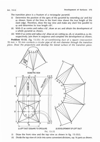 Art. 15-3] Development of Surfaces 373
The transition piece is a frustum of a rectangular pyramid.
(i) Determine the position of the apex of the pyramid by extending a'p' and b'q'
as shown. None of the lines in the front view shows the true length of the
slant edge. Therefore, draw the top view and make any slant line parallel to
xy and determine its true length o'b".
(ii) With O as centre and radius o'b", draw an arc and obtain the development of
a whole pyramid as shown.
(iii) With Oas centre and radius o'q", draw an arc cutting oa, ob, oc at points p, q, etc.
respectively. Join them in sequence and complete the development as shown.
Problem 15-33. (fig. 15-35): An air-conditioning duct of a square cross-section
70 mm x 70 mm connects a circular pipe of 40 mm diameter through the transition
piece. Draw the projections and develop the lateral surface of the transition piece.
a
b
ISOMETRIC VIEW
(i) LOFT DUCT (SQUARE TO CIRCULAR)
FIG. '15-35
(ii) DEVELOPEMENT OF LOFT DUCT
(i) Draw the front view and the top view as shown in fig. 15-35(i).
(ii) Divide the top view of circle into some convenient divisions, say 16 parts as shown.
 