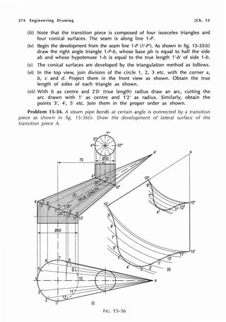 374 Engineering Drawing [Ch. 15
(iii) Note that the transition piece is composed of four isosceles triangles and
four conical surfaces. The seam is along line 1-P.
(iv) Begin the development from the seam line 1-P (1 '-P'). As shown in fig. 15-35(ii)
draw the right angle triangle 1-P-b, whose base pb is equal to half the side
ab and whose hypotenuse 1-b is equal to the true length 1'-b' of side 1-b.
(v) The conical surfaces are developed by the triangulation method as follows.
(vi) In the top view, join division of the circle 1, 2, 3 etc. with the corner a,
b, c and d. Project them in the front view as shown. Obtain the true
length of sides of each triangle as shown.
(vii) With b as centre and 2'b' (true length) radius draw an arc, cutting the
arc drawn with 1' as centre and 1'2' as radius. Similarly, obtain the
points 3', 4', 5' etc. Join them in the proper order as shown.
Problem 15-34. A steam pipe bends at certain angle is connected by a transition
piece as shown in fig. 15-36(i). Draw the development of lateral surface of the
transition piece A.
FIG. 15-36
 