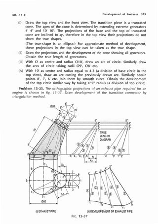 Art. 15-3] Development of Surfaces 375
(i) Draw the top view and the front view. The transition piece is a truncated
cone. The apex of the cone is determined by extending extreme generators
4' 4" and 10' 10". The projections of the base and the top of truncated
cone are inclined to xy, therefore in the top view their projections do not
show the true shapes.
(The true-shape is an ellipse.) For approximate method of development,
these projections in the top view can be taken as the true shape.
(ii) Draw the projections and the development of the cone showing all generators.
Obtain the true length of generators.
(iii) With O as centre and radius 010', draw an arc of circle. Similarly draw
the arcs of circle taking radii 09', 08' etc.
(iv) With 1O' as centre and radius equal to 4-3 (a division of base circle in the
top view), draw an arc cutting the previously drawn arc. Similarly obtain
points 81
, 7', 6' etc. Join them by smooth curve. Obtain the development
of the top circle similar way by taking 4111
5111
radius (a division of top circle).
Problem .15-35. The orthographic projections of an exhaust pipe required for an
engine is shown in fig. 15-37. Draw development of the transition connector by
triangulation method.
31 41
{i) EXHAUST PIPE {ii) DEVELOPEMENT OF EXHAUST PIPE
FIG. 15-37
 