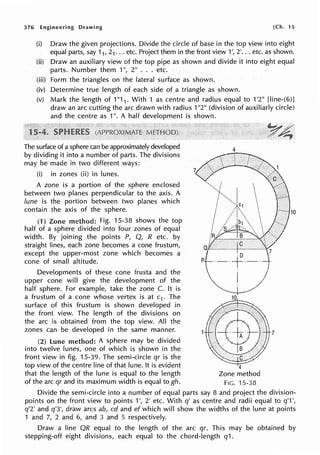 376 Engineering Drawing [Ch. 15
(i) Draw the given projections. Divide the circle of base in the top view into eight
equal parts, say 11, 21... etc. Project them in the front view 1', 2'... etc. as shown.
(ii) Draw an auxiliary view of the top pipe as shown and divide it into eight equal
parts. Number them 1", 2" ... etc.
(iii) Form the triangles on the lateral surface as shown.
(iv) Determine true length of each side of a triangle as shown.
(v) Mark the length of 1"1 1 . With 1 as centre and radius equal to 1'2" [line-(6)]
draw an arc cutting the arc drawn with radius 1"2" (division of auxiliarly circle)
and the centre as 1". A half development is shown.
The surface of a sphere can be approximately developed
by dividing it into a number of parts. The divisions
may be made in two different ways:
(i) in zones (ii) in lunes.
A zone is a portion of the sphere enclosed
between two planes perpendicular to the axis. A
lune is the portion between two planes which
contain the axis of the sphere.
(1) Zone method: Fig. 15-38 shows the top
half of a sphere divided into four zones of equal
width. By joining the points P, Q, R etc. by
straight lines, each zone becomes a cone frustum,
except the upper-most zone which becomes a
cone of small altitude.
Developments of these cone frusta and the
upper cone will give the development of the
half sphere. For example, take the zone C. It is
a frustum of a cone whose vertex is at c1 . The
surface of this frustum is shown developed in
the front view. The length of the divisions on
the arc is obtained from the top view. All the
zones can be developed in the same manner.
(2) lune method: A sphere may be divided
into twelve tunes, one of which is shown in the
front view in fig. 15-39. The semi-circle qr is the
top view of the centre line of that lune. It is evident
that the length of the lune is equal to the length
of the arc qr and its maximum width is equal to gh.
4
10
·D
R ·-·f·-·
I
7
4
Zone method
FIG. 15-38
Divide the semi-circle into a number of equal parts say 8 and project the division-
points on the front view to points 1', 2' etc. With q' as centre and radii equal to q'1 ',
q'2' and q'3', draw arcs ab, cd and ef which will show the widths of the lune at points
1 and 7, 2 and 6, and 3 and 5 respectively.
Draw a line QR equal to the length of the arc qr. This may be obtained by
stepping-off eight divisions, each equal to the chord-length q1.
 
