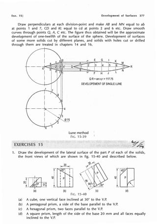 he. 15] Development of Surfaces 377
Draw perpendiculars at each division-point and make AB and MN equal to ab
at points 1 and 7, CD and KL equal to cd at points 2 and 6 etc. Draw smooth
curves through points Q, A, C etc. The figure thus obtained will be the approximate
development of one-twelfth of the surface of the sphere. Development of surfaces
of some more solids cut by different planes, and solids with holes cut or drilled
through them are treated in chapters 14 and 16.
·----~---· 4
I ~ "3
E G
3 4 5
F H J
QR= arcq r= 117.75
DEVELOPEMENT OF SINGLE LUNE
I 015
q
15
Lune method
FIG. 15-39
R
1. Draw the development of the lateral surface of the part P of each of the solids,
the front views of which are shown in fig. 15-40 and described below.
il,il~
(a) (b)
~¥'
~
,<
'e, 
9}~---L--
~/
(c)
FIG. 15-40
(a) A cube, one vertical face inclined at 30° to the V.P.
(b) A pentagonal prism, a side of the base parallel to the V.P.
(c) A hexagonal prism, two faces parallel to the V.P.
(d)
(d) A square prism, length of the side of the base 20 mm and all faces equally
inclined to the V.P.
 