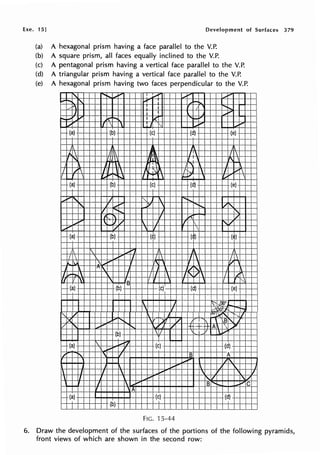 Exe. 15] Development of Surfaces 379
(a) A hexagonal prism having a face parallel to the V.P.
(b) A square prism, all faces equally inclined to the V.P.
(c) A pentagonal prism having a vertical face parallel to the V.P.
(d) A triangular prism having a vertical face parallel to the V.P.
(e) A hexagonal prism having two faces perpendicular to the V.P.
'
,........ .,., I .,,,,. ~ ..... .,......
.........
' ~ I .....
~" : I
...
J I I
""
f'o,,, ....
, 1<r--. I ;{'
... _
...
1
..... I
'
I
"' """..... ~-
,__ (a) (b) (c) (d) (e) I---
J
I..  I  /~ I 
' V 
"
1 "X j
I / J 
'
: ' I 1  I .... 
,.,. ..... I
'
....., r..,,
e-- (a) (b) (c) (d) (e) ->-
-
_,,-' I I"-  ~ ...
'
'f' ,,,,.,,.. 7
' ........ /"-
, ....... J
'
' i I ..... /
""
' J',/  J f i ,1/
_,,...- Iv
'
I 
1-- (a) (b) (1) (i,) (i) ---
I .,. 
I  ~.,. I I  I  I 
.... ' _,,.,.
'
I '/
n,  /1,
/ i-
_, I I I  ,,I/ I [
rr 'I '
' - 1 1
"'
- (a) (b)
~
(c)' (d) (e) ---
 J ~J.O'
'
I ......, 30 '-j. -~
" v  uv·~' . J
X .....
'
. 'I v "
,t;, ,
V
' ~"
'
/ +·+ +A  ~Iii"
(b) /  / l ....~
- (a)  1-,"'
(c)- (d)
.... ,
/
' ' I B A
.,.-
''
 i....  , 'I.

' I  .... 
,
' I
' I ..... '-/ ' /
I 
.,. B ....,_ _.,... C
, ./l
- (a) (c) (d)
(b)
FIG. ·15-44
6. Draw the development of the surfaces of the portions of the following pyramids,
front views of which are shown in the second row:
 