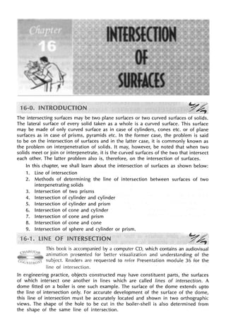 The intersecting surfaces may be two plane surfaces or two curved surfaces of solids.
The lateral surface of every solid taken as a whole is a curved surface. This surface
may be made of only curved surface as in case of cylinders, cones etc. or of plane
surfaces as in case of prisms, pyramids etc. In the former case, the problem is said
to be on the intersection of surfaces and in the latter case, it is commonly known as
the problem on interpenetration of solids. It may, however, be noted that when two
solids meet or join or interpenetrate, it is the curved surfaces of the two that intersect
each other. The latter problem also is, therefore, on the intersection of surfaces.
In this chapter, we shall learn about the intersection of surfaces as shown below:
1. Line of intersection
2. Methods of determining the line of intersection between surfaces of two
interpenetrating solids
3. Intersection of two prisms
4. Intersection of cylinder and cylinder
5. Intersection of cylinder and prism
6. Intersection of cone and cylinder
7. Intersection of cone and prism
8. Intersection of cone and cone
9. Intersection of sphere and cylinder or prism.
,y4,
This book is accompanied by a computer CD, which contains an audiovisual
animation presented for better visualization and understanding of the
subject. Readers are requested to refer Presentation module 36 for the
line of intersection.
In engineering practice, objects constructed may have constituent parts, the surfaces
of which intersect one another in lines which are called lines of intersection. A
dome fitted on a boiler is one such example. The surface of the dome extends upto
the line of intersection only. For accurate development of the surface of the dome,
this line of intersection must be accurately located and shown in two orthographic
views. The shape of the hole to be cut in the boiler-shell is also determined from
the shape of the same line of intersection.
 