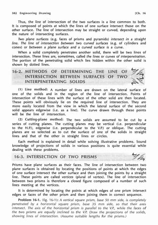 382 Engineering Drawing [Ch. 16
Thus, the line of intersection of the two surfaces is a line common to both.
It is composed of points at which the lines of one surface intersect those on the
other surface. The line of intersection may be straight or curved, depending upon
the nature of intersecting surfaces.
Two plane surfaces (e.g. faces of prisms and pyramids) intersect in a straight
line. The line of intersection between two curved surfaces (e.g. of cylinders and
cones) or between a plane surface and a curved surface is a curve.
When a solid completely penetrates another solid, there will be two lines of
intersection. These lines are, sometimes, called the lines or curves of interpenetration.
The portion of the penetrating solid which lies hidden within the other solid is
shown by dotted lines.
~.".£·/·
y~
..... ~
·~~
(1) line method: A number of lines are drawn on the lateral surface of
one of the solids and in the region of the line of intersection. Points of
intersection of these lines with the surface of the other solid are then located.
These points will obviously lie on the required line of intersection. They are
more easily located from the view in which the lateral surface of the second
solid appears edgewise (i.e. as a line). The curve drawn through these points
will be the line of intersection.
(2) Cutting-plane method: The two solids are assumed to be cut by a
series of cutting planes. The cutting planes may be vertical (i.e. perpendicular
to the H.P.), edgewise (i.e. perpendicular to the V.P.) or oblique. The cutting
planes are so selected as to cut the surface of one of the solids in straight
lines and that of the other in straight lines or circles.
Each method is explained in detail while solving illustrative problems. Sound
knowledge of projections of solids in various positions is quite essential while
dealing with these problems.
1
Y4
Prisms have plane surfaces as their faces. The line of intersection between two
plane surfaces is obtained by locating the positions of points at which the edges
of one surface intersect the other surface and then joining the points by a straight
line. These points are called vertices (plural of vertex). The line of intersection
between two prisms is therefore a closed figure composed of a number of such
lines meeting at the vertices.
It is determined by locating the points at which edges of one prism intersect
edges or faces of the other prism and then joining them in correct sequence.
Problem 16-1. (fig. 16-1): A vertical square prism, base 50 mm side, is completely
penetrated by a horizontal square prism, base 35 mm side, so that their axes
intersect. The axis of the horizontal prism is parallel to the V.P., while the faces of
the two prisms are equally inclined to the V.P. Draw the projections of the solids,
showing lines of intersection. (Assume suitable lengths for the prisms.)
 